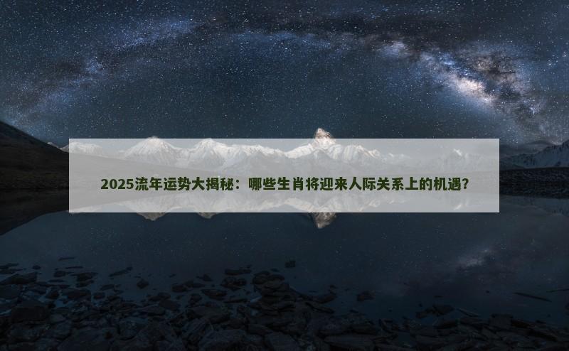 2025流年运势大揭秘:哪些生肖将迎来人际关系上的机遇?