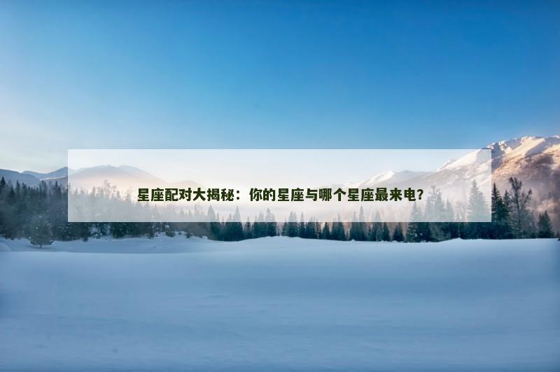 星座配对大揭秘：你的星座与哪个星座最来电？