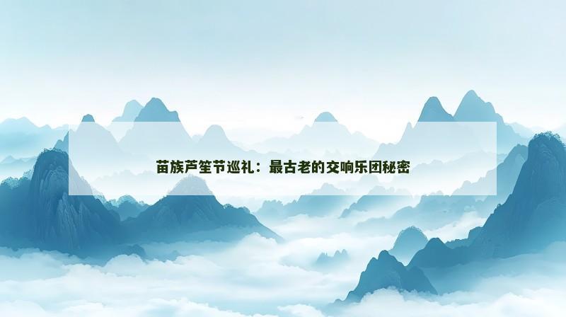 苗族芦笙节巡礼：最古老的交响乐团秘密